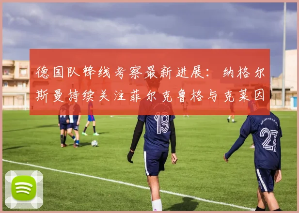 德国队锋线考察最新进展:纳格尔斯曼持续关注菲尔克鲁格与克莱因丁斯特,2026世界杯前或现压哨征召