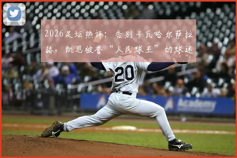 2026足坛热评：告别卡瓦哈尔萨拉赫，凯恩被誉“人民球王”的球迷心声集锦