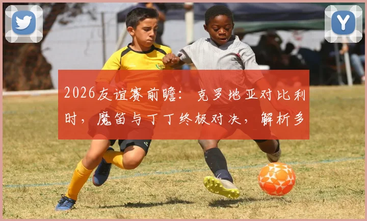 2026友谊赛前瞻:克罗地亚对比利时,魔笛与丁丁终极对决,解析多库、科娃等球星关键作用