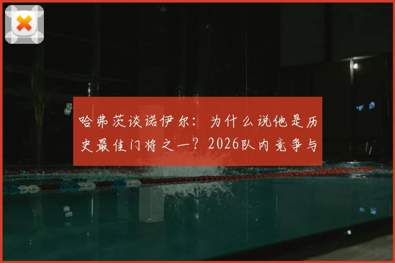 哈弗茨谈诺伊尔：为什么说他是历史最佳门将之一？2026队内竞争与和谐关系全解析