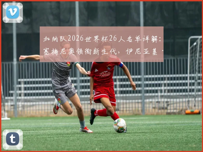 加纳队2026世界杯26人名单详解：塞梅尼奥领衔新生代，伊尼亚基·威廉姆斯、乔丹·阿尤角色定位及阵容实力评估