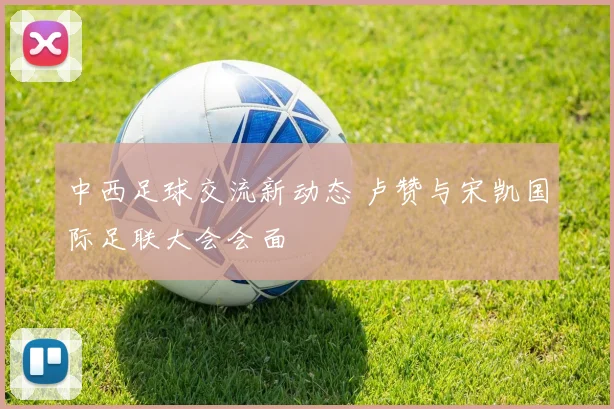 中西足球交流新动态 卢赞与宋凯国际足联大会会面