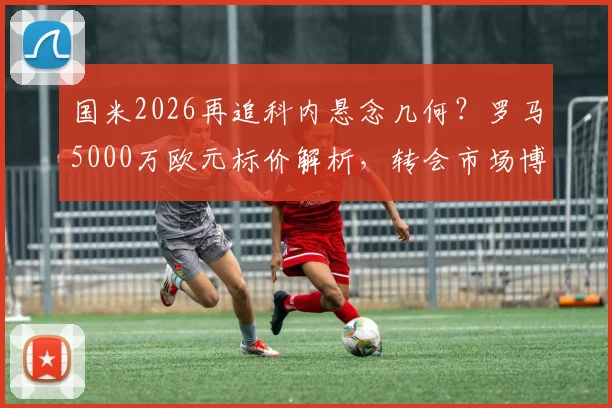 国米2026再追科内悬念几何？罗马5000万欧元标价解析，转会市场博弈看点