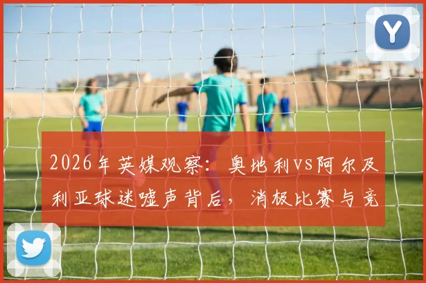 2026年英媒观察：奥地利vs阿尔及利亚球迷嘘声背后，消极比赛与竞技精神的真实界限探讨