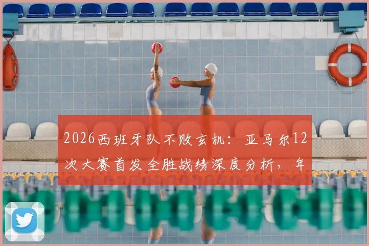 2026西班牙队不败玄机：亚马尔12次大赛首发全胜战绩深度分析，年轻核心如何化身定海神针？