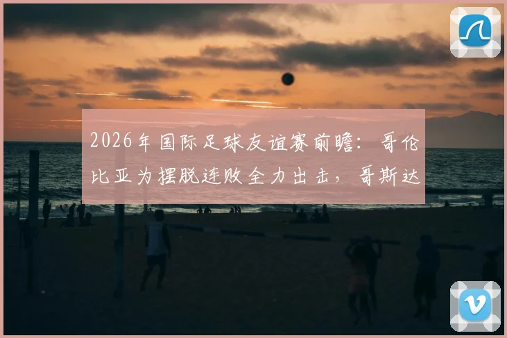2026年国际足球友谊赛前瞻:哥伦比亚为摆脱连败全力出击,哥斯达黎加近期状态成谜