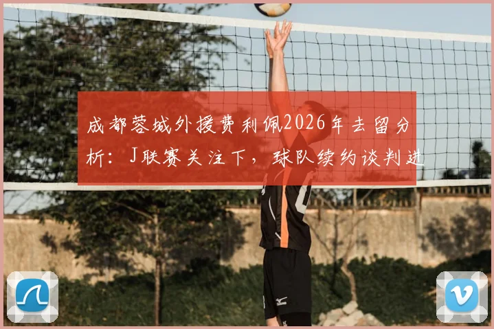 成都蓉城外援费利佩2026年去留分析：J联赛关注下，球队续约谈判进展与前景解读