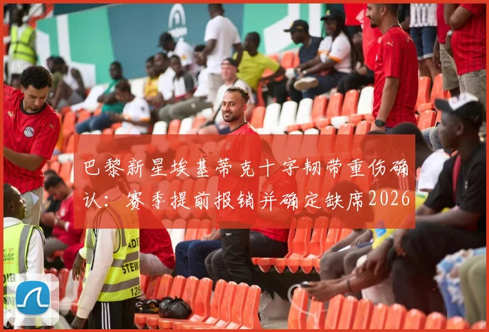 巴黎新星埃基蒂克十字韧带重伤确认:赛季提前报销并确定缺席2026世界杯,罗马诺报道详解伤情影响