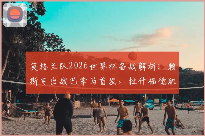 英格兰队2026世界杯备战解析：赖斯可出战巴拿马首发，拉什福德肌肉发紧成焦点