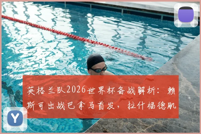 英格兰队2026世界杯备战解析:赖斯可出战巴拿马首发,拉什福德肌肉发紧成焦点
