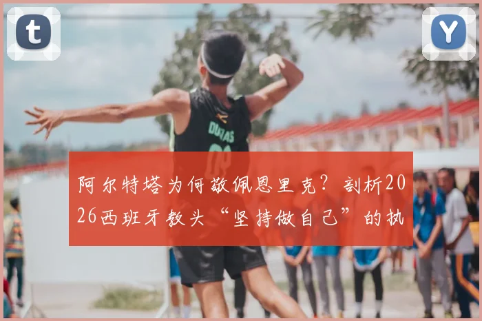 阿尔特塔为何敬佩恩里克?剖析2026西班牙教头“坚持做自己”的执教哲学与争议案例