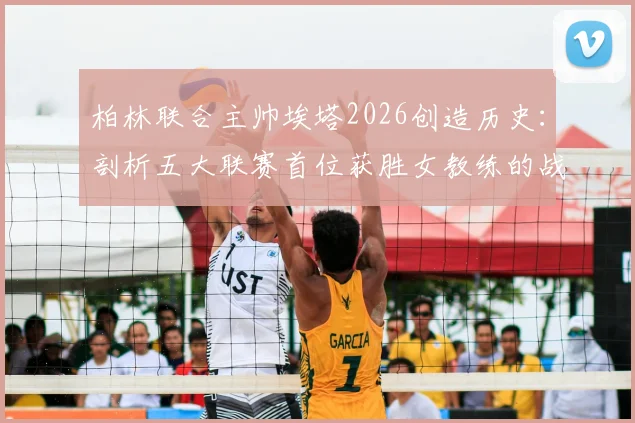 柏林联合主帅埃塔2026创造历史:剖析五大联赛首位获胜女教练的战术与执教之路