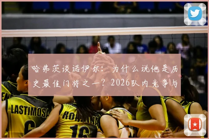 哈弗茨谈诺伊尔：为什么说他是历史最佳门将之一？2026队内竞争与和谐关系全解析