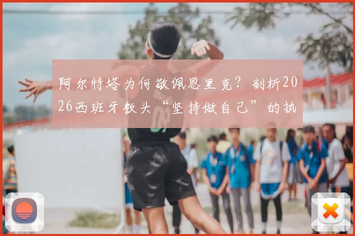 阿尔特塔为何敬佩恩里克？剖析2026西班牙教头“坚持做自己”的执教哲学与争议案例