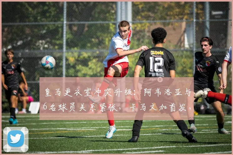 皇马更衣室冲突升级:阿韦洛亚与6名球员关系紧张,卡马文加首发,矛盾原因与后续影响解析