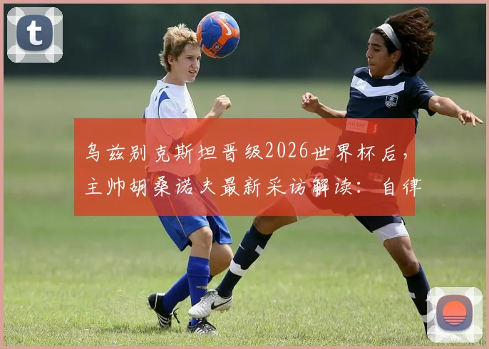 乌兹别克斯坦晋级2026世界杯后，主帅胡桑诺夫最新采访解读：自律才是球队崛起的核心，未来可期