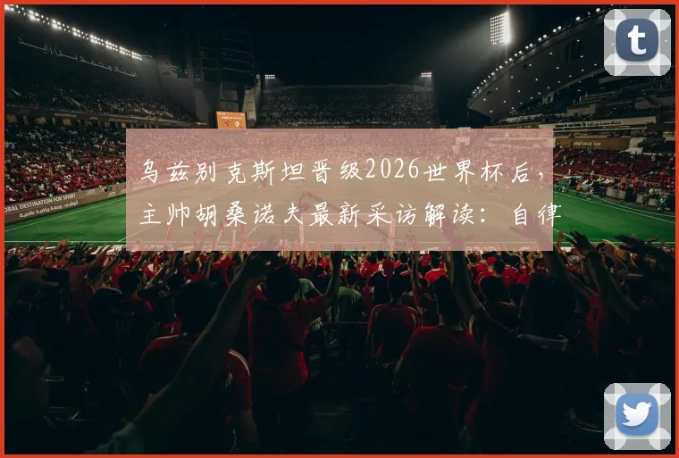 乌兹别克斯坦晋级2026世界杯后,主帅胡桑诺夫最新采访解读:自律才是球队崛起的核心,未来可期