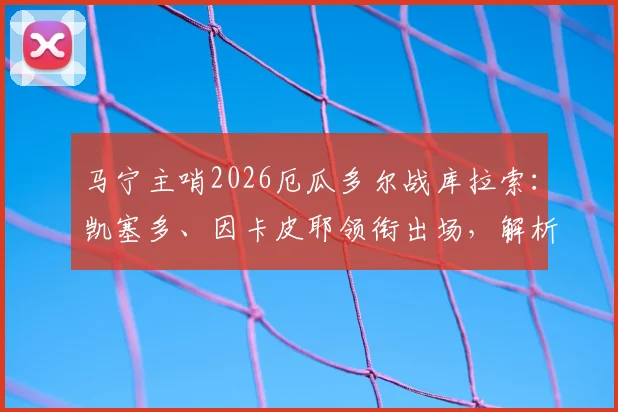 马宁主哨2026厄瓜多尔战库拉索:凯塞多、因卡皮耶领衔出场,解析焦点对决看点
