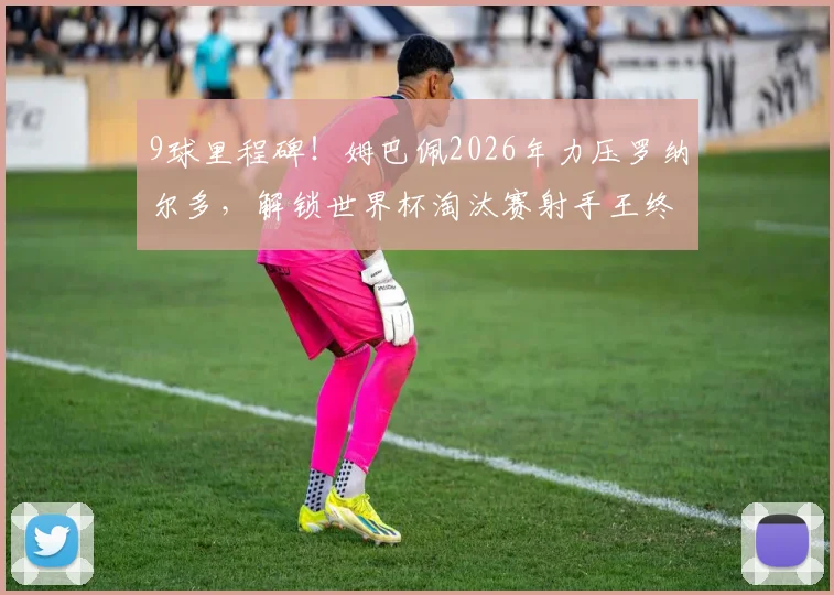 9球里程碑!姆巴佩2026年力压罗纳尔多,解锁世界杯淘汰赛射手王终极成就