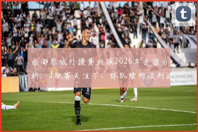 成都蓉城外援费利佩2026年去留分析:J联赛关注下,球队续约谈判进展与前景解读