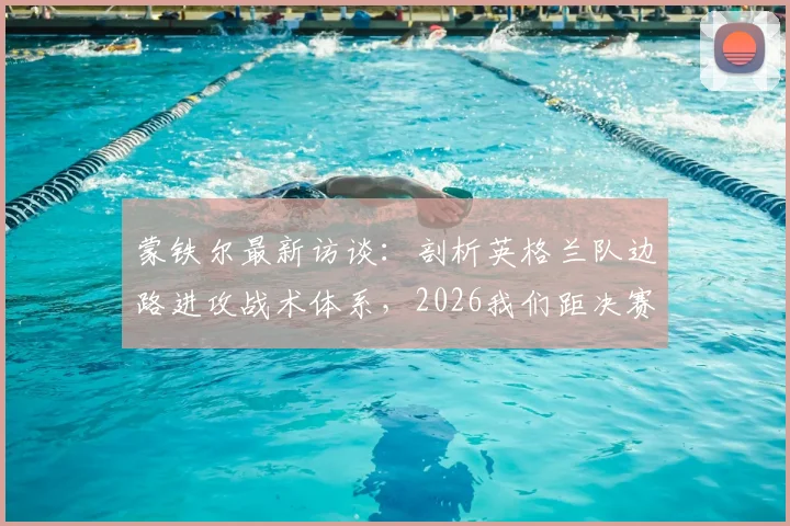 蒙铁尔最新访谈：剖析英格兰队边路进攻战术体系，2026我们距决赛仅一步之遥