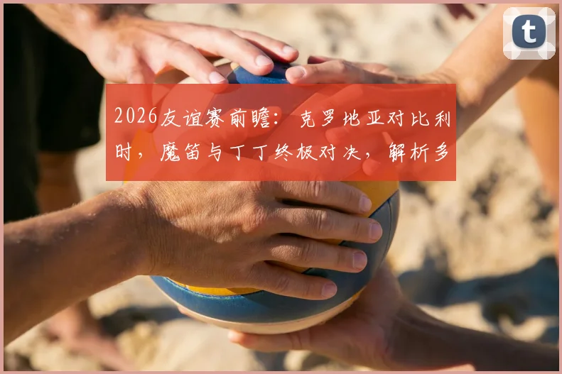 2026友谊赛前瞻：克罗地亚对比利时，魔笛与丁丁终极对决，解析多库、科娃等球星关键作用