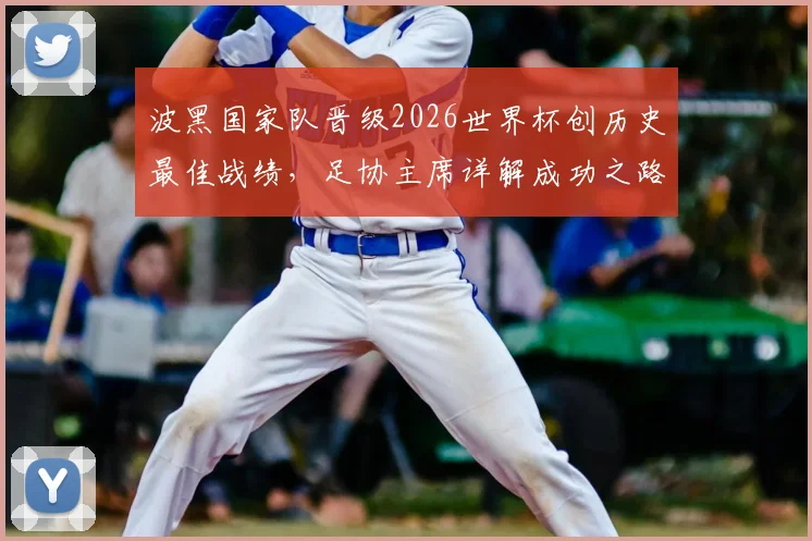 波黑国家队晋级2026世界杯创历史最佳战绩，足协主席详解成功之路与未来展望
