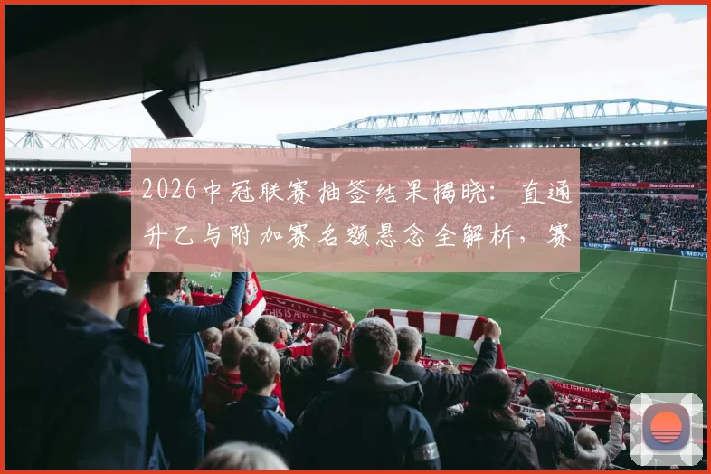 2026中冠联赛抽签结果揭晓：直通升乙与附加赛名额悬念全解析，赛制规则一文读懂