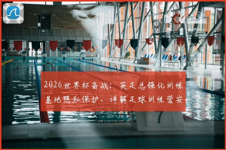 2026世界杯备战:英足总强化训练基地隐私保护,详解足球训练营安保标准与选址要求
