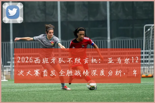 2026西班牙队不败玄机:亚马尔12次大赛首发全胜战绩深度分析,年轻核心如何化身定海神针?