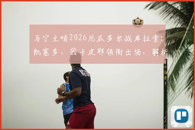 马宁主哨2026厄瓜多尔战库拉索：凯塞多、因卡皮耶领衔出场，解析焦点对决看点