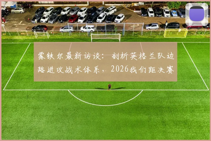蒙铁尔最新访谈:剖析英格兰队边路进攻战术体系,2026我们距决赛仅一步之遥