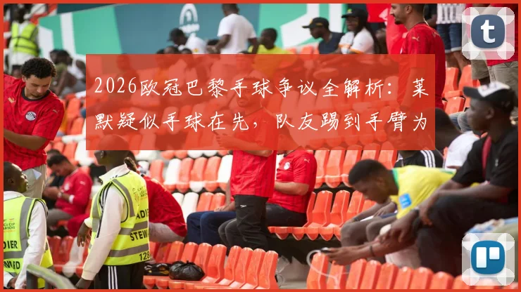 2026欧冠巴黎手球争议全解析：莱默疑似手球在先，队友踢到手臂为何不判？
