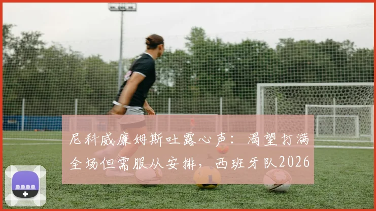 尼科威廉姆斯吐露心声:渴望打满全场但需服从安排,西班牙队2026对阵法国前景分析