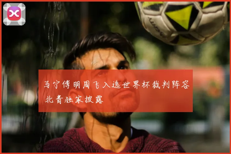 马宁傅明周飞入选世界杯裁判阵容 北青独家披露