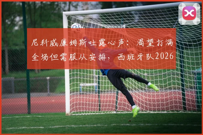 尼科威廉姆斯吐露心声：渴望打满全场但需服从安排，西班牙队2026对阵法国前景分析