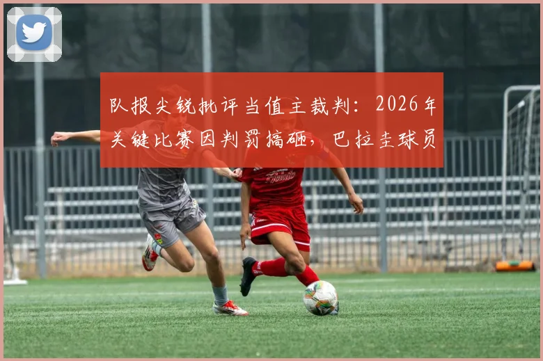 队报尖锐批评当值主裁判:2026年关键比赛因判罚搞砸,巴拉圭球员多次犯规未吃牌引争议
